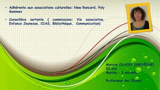 Adhérente aux associations culturelles: New Rancard, Poly
Gammes
Conseillère sortante ( commissions: Vie associative,
Enfance Jeunesse, CCAS, Bibliothèque, Communication)

Maryse OUAIRY (GREVÊCHE)
52 ans
Mariée – 3 enfants
Professeur des Écoles

 