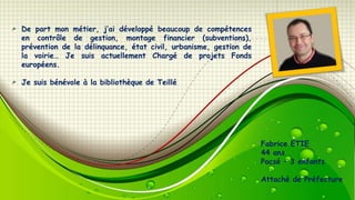 De part mon métier, j’ai développé beaucoup de compétences
en contrôle de gestion, montage financier (subventions),
prévention de la délinquance, état civil, urbanisme, gestion de
la voirie… Je suis actuellement Chargé de projets Fonds
européens.
Je suis bénévole à la bibliothèque de Teillé

Fabrice ETIE
44 ans
Pacsé – 3 enfants
Attaché de Préfecture

 
