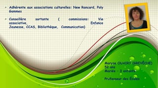 Adhérente aux associations culturelles: New Rancard, Poly
Gammes
Conseillère
sortante
(
commissions:
Vie
associative,
Enfance
Jeunesse, CCAS, Bibliothèque, Communication)

Maryse OUAIRY (GREVÊCHE)
52 ans
Mariée – 3 enfants
Professeur des Écoles

 