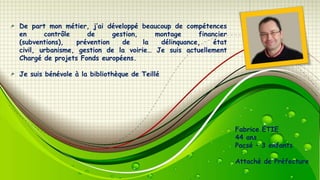 De part mon métier, j’ai développé beaucoup de compétences
en
contrôle
de
gestion,
montage
financier
(subventions),
prévention
de
la
délinquance,
état
civil, urbanisme, gestion de la voirie… Je suis actuellement
Chargé de projets Fonds européens.
Je suis bénévole à la bibliothèque de Teillé

Fabrice ETIE
44 ans
Pacsé – 3 enfants
Attaché de Préfecture

 