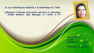 Je suis bibliothécaire bénévole à la bibliothèque de Teillé
Adhérente à diverses associations sportives et culturelles:
" ASCED Godillots, Gym Mésanger et l'Arbre à Fil"

Anne GUILLET
51 ans
Célibataire – 1 enfant
Professeur des écoles

 