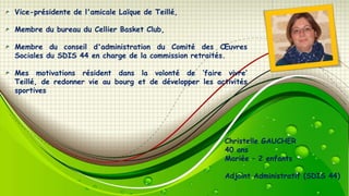Vice-présidente de l'amicale Laïque de Teillé,
Membre du bureau du Cellier Basket Club,

Membre du conseil d'administration du Comité des Œuvres
Sociales du SDIS 44 en charge de la commission retraités.
Mes motivations résident dans la volonté de ‘faire vivre’
Teillé, de redonner vie au bourg et de développer les activités
sportives

Christelle GAUCHER
40 ans
Mariée – 2 enfants
Adjoint Administratif (SDIS 44)

 