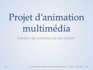 Projet d’animation
multimédia
Création de scénettes par des enfants

COURT Sibylle et BOUFFARD-ROUPE Sandrine – 2MLP – 2013-2014

1

 