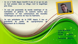 Je vis à Teillé depuis bientôt 8 ans et ce qui m’a plu
en tout premier dans ce village c’est le magnifique
plan d’eau.

Je suis une passionnée du monde numérique et du
multimédia en général. Je souhaite mettre mes
compétences et mes connaissances des nouvelles
technologies au service de tous les habitants.
Je suis présidente de la FCPE depuis 2 ans et
présidente
du
syndic
de
copropriétaires
du
lotissement de la Chesnaie

Lydia BÉATRIX
43 ans
Pacsée – 3 enfants
Concepteur Métiers

 