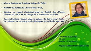 Vice-présidente de l'amicale Laïque de Teillé,
Membre du bureau du Cellier Basket Club,

Membre du conseil d'administration du Comité des Œuvres
Sociales du SDIS 44 en charge de la commission retraités.
Mes motivations résident dans la volonté de ‘faire vivre’ Teillé,
de redonner vie au bourg et de développer les activités sportives

Christelle GAUCHER
40 ans
Mariée Ŕ 2 enfants
Adjoint Administratif (SDIS 44)

 