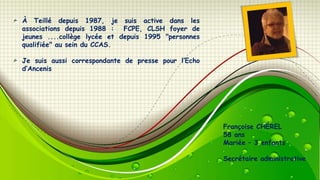 À Teillé depuis 1987, je suis active dans les
associations depuis 1988 : FCPE, CLSH foyer de
jeunes ....collège lycée et depuis 1995 "personnes
qualifiée" au sein du CCAS.
Je suis aussi correspondante de presse pour l’Echo
d’Ancenis

Françoise CHÉREL
58 ans
Mariée Ŕ 3 enfants
Secrétaire administrative

 
