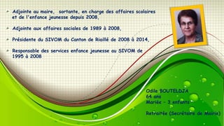 Adjointe au maire, sortante, en charge des affaires scolaires
et de l'enfance jeunesse depuis 2008,

Adjointe aux affaires sociales de 1989 à 2008,
Présidente du SIVOM du Canton de Riaillé de 2008 à 2014,
Responsable des services enfance jeunesse au SIVOM de
1995 à 2008

Odile BOUTELDJA
64 ans
Mariée Ŕ 3 enfants
Retraitée (Secrétaire de Mairie)

 