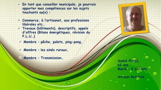 En tant que conseiller municipale, je pourrais
apporter mes compétences sur les sujets
touchants au(x) :
Commerce, à l’artisanat, aux professions
libérales etc…
Travaux (bâtiments), descriptifs, appels
d'offres (Bilans énergétiques, révision du
P.L.U…)
Membre : pêche, palets, ping-pong,
Membre : les ainés ruraux,
Membre : Transmission…

André PUCEL
62 ans
Marié Ŕ 3 enfants
Artisan Retraité

 