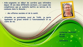 Aide-soignante en début de carrière puis infirmière
depuis 18 ans dans différents secteurs, j'ai acquis des
compétences que je souhaite mettre au service de la
commune dans le domaine :
des affaires sociales et de la santé.

Attachée au patrimoine rural de Teillé, je porte
également un grand intérêt à l'environnement et au
cadre de vie.

Catherine PROVOST
48 ans
Pacsée
Infirmière

 