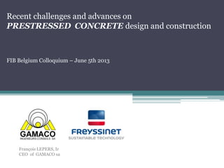 Recent challenges and advances on
PRESTRESSED CONCRETE design and construction

FIB Belgium Colloquium – June 5th 2013

François LEPERS, Ir
CEO of GAMACO sa

 