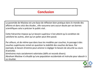 Conclusion
La pyramide de Maslow est une base de réflexion bien pratique dans le monde des
affaires et dans celui des études , elle rassurera sans aucun doute par ses bornes
scientifiques celui a préciser le public visé .
Cette hiérarchie impose qu'un besoin supérieur n'est atteint qu'à condition de
satisfaire les autres, alors qu'un palier peut être passé.
Par ailleurs, et de même que dans tous les modèles par couches, le passage à des
couches supérieures remet en question la stabilité des couches de base. Par
exemple, le besoin d'estime peut amener à négliger le besoin de sécurité au cours
d'activités
téméraires mais socialement valorisées (défis et records divers).
Abraham Maslow n'a étudié qu'une population occidentale et instruite pour aboutir à
ce résultat.

 