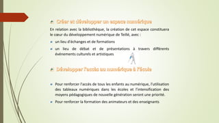 En relation avec la bibliothèque, la création de cet espace constituera
le cœur du développement numérique de Teillé, avec :
un lieu d'échanges et de formations
un lieu de débat et de présentations à travers différents
événements culturels et artistiques
Pour renforcer l'accès de tous les enfants au numérique, l'utilisation
des tableaux numériques dans les écoles et l’intensification des
moyens pédagogiques de nouvelle génération seront une priorité.
Pour renforcer la formation des animateurs et des enseignants
 