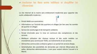 Le site internet de la mairie sera entièrement modernisé pour apporter des
outils collaboratifs modernes :
Portail dédié aux associations
Informations sur l'activité des quartiers et villages (en lien avec les comités
de quartier et village)
Service de covoiturage et de transports solidaires
Portail d'entraide pour la mise en communs des compétences et des
services
Meilleure utilisation des réseaux sociaux et des outils mobiles sur
smartphone pour promouvoir Teillé, ses événements et ses services
Démarches communales à distance grâce à un portail de services élargis.
Généralisation des possibilités de demandes par internet (Réservation de
salles, démarches administratives…) sans pour autant réduire l'accueil à la
Mairie.
 