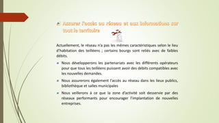 Actuellement, le réseau n’a pas les mêmes caractéristiques selon le lieu
d’habitation des teilléens ; certains bourgs sont reliés avec de faibles
débits.
Nous développerons les partenariats avec les différents opérateurs
pour que tous les teilléens puissent avoir des débits compatibles avec
les nouvelles demandes.
Nous assurerons également l'accès au réseau dans les lieux publics,
bibliothèque et salles municipales
Nous veillerons à ce que la zone d’activité soit desservie par des
réseaux performants pour encourager l’implantation de nouvelles
entreprises.
 