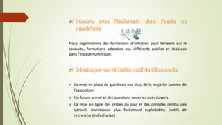 Nous organiserons des formations d'initiation pour teilléens qui le
souhaite, formations adaptées aux différents publics et réalisées
dans l’espace numérique.
La mise en place de questions aux élus, de la majorité comme de
l’opposition
Un forum animé et des questions ouvertes aux citoyens
La mise en ligne des ordres du jour et des comptes rendus des
conseils municipaux plus facilement exploitables (outils de
recherche et d'échange)
 