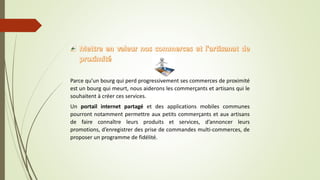 Parce qu’un bourg qui perd progressivement ses commerces de proximité
est un bourg qui meurt, nous aiderons les commerçants et artisans qui le
souhaitent à créer ces services.
Un portail internet partagé et des applications mobiles communes
pourront notamment permettre aux petits commerçants et aux artisans
de faire connaître leurs produits et services, d’annoncer leurs
promotions, d’enregistrer des prise de commandes multi-commerces, de
proposer un programme de fidélité.
 