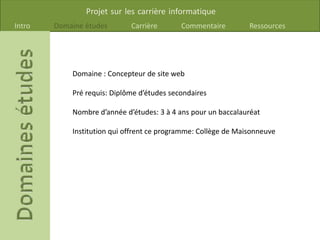 Projet sur les carrière informatique
Intro Domaine études Carrière Commentaire Ressources
Domaine : Concepteur de site web
Pré requis: Diplôme d’études secondaires
Nombre d’année d’études: 3 à 4 ans pour un baccalauréat
Institution qui offrent ce programme: Collège de Maisonneuve
 