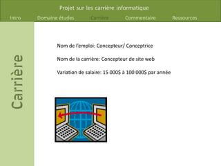Projet sur les carrière informatique
Intro Domaine études Carrière Commentaire Ressources
Nom de l’emploi: Concepteur/ Conceptrice
Nom de la carrière: Concepteur de site web
Variation de salaire: 15 000$ à 100 000$ par année
 