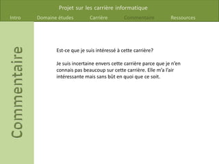 Projet sur les carrière informatique
Intro Domaine études Carrière Commentaire Ressources
Est-ce que je suis intéressé à cette carrière?
Je suis incertaine envers cette carrière parce que je n’en
connais pas beaucoup sur cette carrière. Elle m’a l’air
intéressante mais sans bût en quoi que ce soit.
 