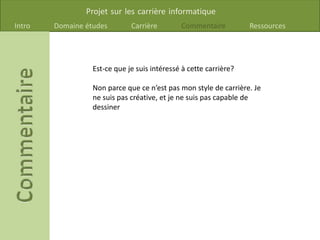 Projet sur les carrière informatique
Intro Domaine études Carrière Commentaire Ressources
Est-ce que je suis intéressé à cette carrière?
Non parce que ce n’est pas mon style de carrière. Je
ne suis pas créative, et je ne suis pas capable de
dessiner
 