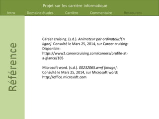 Projet sur les carrière informatique
Intro Domaine études Carrière Commentaire Ressources
Career cruising. (s.d.). Animateur par ordinateur[En
ligne]. Consulté le Mars 25, 2014, sur Career cruising:
Disponible:
https://www2.careercruising.com/careers/profile-at-
a-glance/105
Microsoft word. (s.d.). 00232065.wmf [image].
Consulté le Mars 25, 2014, sur Microsoft word:
http://office.microsoft.com
 