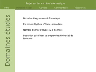 Projet sur les carrière informatique
Intro Domaine études Carrière Commentaire Ressources
Domaine: Programmeur informatique
Pré requis: Diplôme d’études secondaire
Nombre d’année d’études : 2 à 3 années
Institution qui offrent ce programme: Université de
Montréal
 