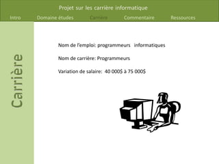 Projet sur les carrière informatique
Intro Domaine études Carrière Commentaire Ressources
Nom de l’emploi: programmeurs informatiques
Nom de carrière: Programmeurs
Variation de salaire: 40 000$ à 75 000$
 