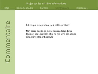 Projet sur les carrière informatique
Intro Domaine études Carrière Commentaire Ressources
Est-ce que je suis intéressé à cette carrière?
Non parce que je ne me sens pas à l’aise d’être
toujours sous pression et je ne me sens pas à l’aise
autant avec les ordinateurs
 
