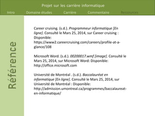 Projet sur les carrière informatique
Intro Domaine études Carrière Commentaire Ressources
Career cruising. (s.d.). Programmeur informatique [En
ligne]. Consulté le Mars 25, 2014, sur Career cruising :
Disponible:
https://www2.careercruising.com/careers/profile-at-a-
glance/108
Microsoft Word. (s.d.). 00200017.wmf [image]. Consulté le
Mars 25, 2014, sur Microsoft Word: Disponible:
http://office.microsoft.com
Université de Montréal . (s.d.). Baccalauréat en
informatique [En ligne]. Consulté le Mars 25, 2014, sur
Université de Montréal : Disponible:
http://admission.umontreal.ca/programmes/baccalaureat-
en-informatique/
 