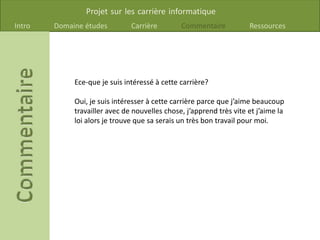 Projet sur les carrière informatique
Intro Domaine études Carrière Commentaire Ressources
Ece-que je suis intéressé à cette carrière?
Oui, je suis intéresser à cette carrière parce que j’aime beaucoup
travailler avec de nouvelles chose, j’apprend très vite et j’aime la
loi alors je trouve que sa serais un très bon travail pour moi.
 