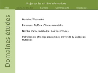 Projet sur les carrière informatique
Intro Domaine études Carrière Commentaire Ressources
Domaine: Webmestre
Pré requis: Diplôme d’études secondaire
Nombre d’années d’études: 1 à 2 ans d’études
Institution qui offrent ce programme : Université du Québec en
Outaouais
 