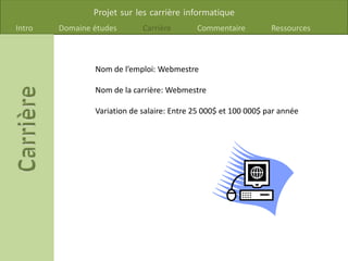 Projet sur les carrière informatique
Intro Domaine études Carrière Commentaire Ressources
Nom de l’emploi: Webmestre
Nom de la carrière: Webmestre
Variation de salaire: Entre 25 000$ et 100 000$ par année
 