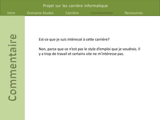Projet sur les carrière informatique
Intro Domaine études Carrière Commentaire Ressources
Est-ce que je suis intéressé à cette carrière?
Non, parce que ce n’est pas le style d’emploi que je voudrais. Il
y a trop de travail et certains site ne m’intéresse pas.
 