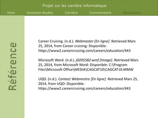 Projet sur les carrière informatique
Intro Domaine études Carrière Commentaire Ressources
Career Cruising. (n.d.). Webmaster [En ligne]. Retrieved Mars
25, 2014, from Career cruising: Disponible:
https://www2.careercruising.com/careers/education/443
Microsoft Word. (n.d.). j0205582.wmf [Image]. Retrieved Mars
25, 2014, from Microsoft Word: Disponible: C:Program
FilesMicrosoft OfficeMEDIACAGCAT10CAGCAT10.MMW
UQO. (n.d.). Contact Webmestre [En ligne]. Retrieved Mars 25,
2014, from UQO: Disponible:
https://www2.careercruising.com/careers/education/443
 