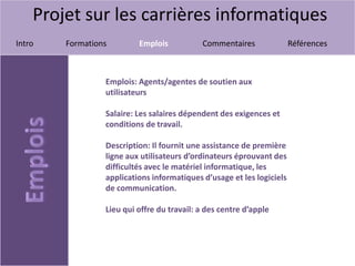 Projet sur les carrières informatiques
Intro Formations Emplois Commentaires Références
Emplois: Agents/agentes de soutien aux
utilisateurs
Salaire: Les salaires dépendent des exigences et
conditions de travail.
Description: Il fournit une assistance de première
ligne aux utilisateurs d’ordinateurs éprouvant des
difficultés avec le matériel informatique, les
applications informatiques d’usage et les logiciels
de communication.
Lieu qui offre du travail: a des centre d’apple
 