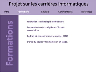 Projet sur les carrières informatiques
Intro Formations Emplois Commentaires Références
Formation : Technologie biomédicale
Demande de cours : diplême d’études
secoudaires
Endroit où le programme se donne: CCNB
Durée du cours: 40 semaines et un stage.
 