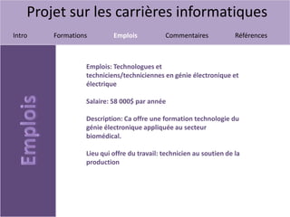 Projet sur les carrières informatiques
Intro Formations Emplois Commentaires Références
Emplois: Technologues et
techniciens/techniciennes en génie électronique et
électrique
Salaire: 58 000$ par année
Description: Ca offre une formation technologie du
génie électronique appliquée au secteur
biomédical.
Lieu qui offre du travail: technicien au soutien de la
production
 