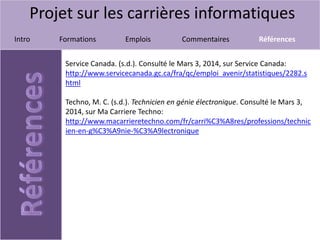 Projet sur les carrières informatiques
Intro Formations Emplois Commentaires Références
Service Canada. (s.d.). Consulté le Mars 3, 2014, sur Service Canada:
http://www.servicecanada.gc.ca/fra/qc/emploi_avenir/statistiques/2282.s
html
Techno, M. C. (s.d.). Technicien en génie électronique. Consulté le Mars 3,
2014, sur Ma Carriere Techno:
http://www.macarrieretechno.com/fr/carri%C3%A8res/professions/technic
ien-en-g%C3%A9nie-%C3%A9lectronique
 