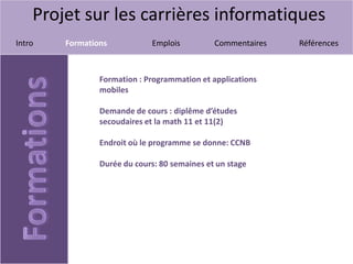 Projet sur les carrières informatiques
Intro Formations Emplois Commentaires Références
Formation : Programmation et applications
mobiles
Demande de cours : diplême d’études
secoudaires et la math 11 et 11(2)
Endroit où le programme se donne: CCNB
Durée du cours: 80 semaines et un stage
 