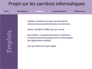 Projet sur les carrières informatiques
Intro Formations Emplois Commentaires Références
Emplois: Analystes de bases de données et
administrateurs/administratrices de données
Salaire: 65 000-74 999$ max par année
Description: se programme aide au étudient a
comprend comment programmer et développer
des applications mobiles.
Lieu qui offre du travail: Apple
 