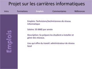Projet sur les carrières informatiques
Intro Formations Emplois Commentaires Références
Emplois: Techniciens/techniciennes de réseau
informatique
Salaire: 35 000$ par année
Description: Sa prépare les étudient a installer et
gérer des réseaux.
Lieu qui offre du travail: administrateur de réseau
local
 