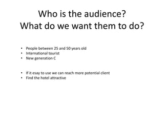 Who is the audience?
What do we want them to do?
• People between 25 and 50 years old
• International tourist
• New generation C
• If it esay to use we can reach more potential client
• Find the hotel attractive
 