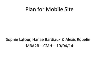 Plan for Mobile Site
Sophie Latour, Hanae Bardiaux & Alexis Robelin
MBA2B – CMH – 10/04/14
 
