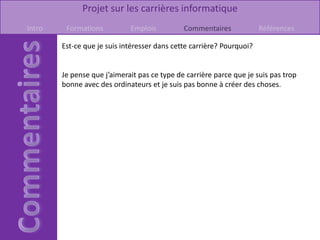 Projet sur les carrières informatique
Intro Formations Emplois Commentaires Références
Est-ce que je suis intéresser dans cette carrière? Pourquoi?
Je pense que j’aimerait pas ce type de carrière parce que je suis pas trop
bonne avec des ordinateurs et je suis pas bonne à créer des choses.
 