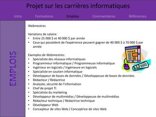 Projet sur les carrières informatiques
Intro Formations Emplois Commentaires Références
Webmestres
Variations de salaire:
• Entre 25 000 $ et 40 000 $ par année
• Ceux qui possèdent de l’expérience peuvent gagner de 40 000 $ à 70 000 $ par
année
Exemples de Webmestres:
• Spécialiste des réseaux informatiques
• Programmeur informatique / Programmeuse informatique
• Ingénieur en logiciels / Ingénieure en logiciels
• Spécialiste en soutien informatique
• Développeur de bases de données / Développeuse de bases de données
• Rédacteur / Rédactrice
• Analyste, sécurité de l’information
• Chef de projet TI
• Spécialiste du marketing
• Développeur de multimédias / Développeuse de multimédias
• Rédacteur technique / Rédactrice technique
• Développeur Web
• Concepteur de sites Web / Conceptrice de sites Web
 