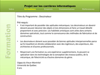 Projet sur les carrières informatiques
Intro formations Emplois Commentaires Références
Titre du Programme : Dessinateur
Pré-requis:
• Il est important de posséder des aptitudes mécaniques. Les dessinateurs en devenir
doivent pouvoir dessiner des objets à trois dimensions et faire un travail détaillé
proprement et avec précision. Les habiletés artistiques sont utiles dans certains
domaines spécialisés, tout comme la connaissance des méthodes de fabrication et de
construction.
• Les dessinateurs doivent aussi posséder de bonnes aptitudes interpersonnelles parce
qu’ils travaillent en étroite collaboration avec des ingénieurs, des arpenteurs, des
architectes et d’autres professionnels.
• Moyennant une formation ou une expérience supplémentaire, ils peuvent se
spécialiser dans les technologies de la conception des travaux publics, de la
mécanique, de l’électricité ou d’autres domaines du génie.
Cégep du Vieux–Montréal
Université de Québec
4 ans
 