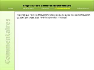 Projet sur les carrières informatiques
Intro formations Emplois Commentaires Références
Je pense que j'aimerait travailler dans ce domaine parce que j’aime travailler
ou bâtir der chose avec l’ordinateur ou sur l’internet
 