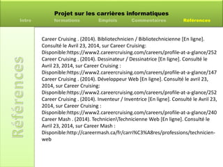 Projet sur les carrières informatiques
Intro formations Emplois Commentaires Références
Career Cruising . (2014). Bibliotechnicien / Bibliotechnicienne [En ligne].
Consulté le Avril 23, 2014, sur Career Cruising:
Disponible:https://www2.careercruising.com/careers/profile-at-a-glance/252
Career Cruising . (2014). Dessinateur / Dessinatrice [En ligne]. Consulté le
Avril 23, 2014, sur Career Cruising :
Disponible:https://www2.careercruising.com/careers/profile-at-a-glance/147
Career Cruising . (2014). Développeur Web [En ligne]. Consulté le avril 23,
2014, sur Career Cruising:
Disponible:https://www2.careercruising.com/careers/profile-at-a-glance/252
Career Cruising . (2014). Inventeur / Inventrice [En ligne]. Consulté le Avril 23,
2014, sur Career Cruising :
Disponible:https://www2.careercruising.com/careers/profile-at-a-glance/240
Career Mash . (2014). TechnicienTechnicienne Web [En ligne]. Consulté le
Avril 23, 2014, sur Career Mash :
Disponible:http://careermash.ca/fr/carri%C3%A8res/professions/technicien-
web
 