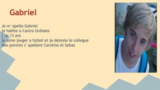 Gabriel 
Je m´apelle Gabriel 
je habite a Castro Urdiales 
j`ai 13 ans 
je aime jouger a futbol et je deteste le collegue 
Mes parents s`apellent Caroline et Sebas 
 