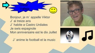 Viktor 
Vallejo 
Bonjour, je m´ appelle Viktor 
J´ ai treize ans 
J´ habite a Castro Urdiales 
Je swis espagnole 
Mon anniversaire est le dix Juillet 
J´ anime le football et la music 
 